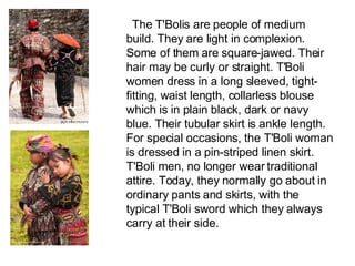        The T'Bolis are people of medium build. They are light in complexion. Some of them are square-jawed. Their hair may be curly or straight. T'Boli women dress in a long sleeved, tight-fitting, waist length, collarless blouse which is in plain black, dark or navy blue. Their tubular skirt is ankle length. For special occasions, the T'Boli woman is dressed in a pin-striped linen skirt. T'Boli men, no longer wear traditional attire. Today, they normally go about in ordinary pants and skirts, with the typical T'Boli sword which they always carry at their side. 