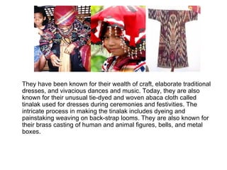They have been known for their wealth of craft, elaborate traditional dresses, and vivacious dances and music. Today, they are also known for their unusual tie-dyed and woven abaca cloth called tinalak used for dresses during ceremonies and festivities. The intricate process in making the tinalak includes dyeing and painstaking weaving on back-strap looms. They are also known for their brass casting of human and animal figures, bells, and metal boxes.  