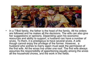 In a T'Boli family, the father is the head of the family. All his orders are followed and he makes all the decisions. The wife can also give her suggestions or opinions. Depending upon his economic resources and ability to support, a husband can have a number of wives. To them, it is prestigious to have several wives. A wife though cannot enjoy the privilege of the former. However,  a  husband who wishes to marry again must seek the permission of the first wife. All the wives live under one roof. The first wife always assumes the responsibility of apportioning equally among the wives all the household chores, and the work in the fields. 