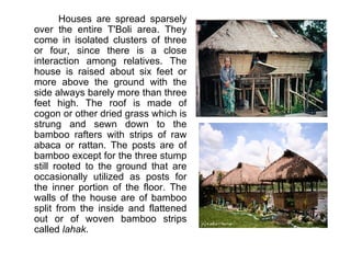        Houses are spread sparsely over the entire T'Boli area. They come in isolated clusters of three or four, since there is a close interaction among relatives. The house is raised about six feet or more above the ground with the side always barely more than three feet high. The roof is made of cogon or other dried grass which is strung and sewn down to the bamboo rafters with strips of raw abaca or rattan. The posts are of bamboo except for the three stump still rooted to the ground that are occasionally utilized as posts for the inner portion of the floor. The walls of the house are of bamboo split from the inside and flattened out or of woven bamboo strips called  lahak . 