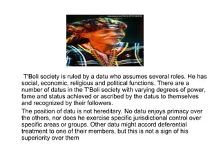        T'Boli society is ruled by a datu who assumes several roles. He has social, economic, religious and political functions. There are a number of datus in the T'Boli society with varying degrees of power, fame and status achieved or ascribed by the datus to themselves and recognized by their followers.        The position of datu is not hereditary. No datu enjoys primacy over the others, nor does he exercise specific jurisdictional control over specific areas or groups. Other datu might accord deferential treatment to one of their members, but this is not a sign of his superiority over them  