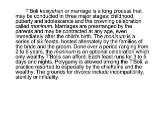 T'Boli  kesiyahan  or marriage is a long process that may be conducted in three major stages: childhood, puberty and adolescence and the crowning celebration called  moninum . Marriages are prearranged by the parents and may be contracted at any age, even immediately after the child's birth. The  moninum  is a series of six feasts, hosted alternately by the families of the bride and the groom. Done over a period ranging from 2 to 6 years, the  moninum  is an optional celebration which only wealthy T'Bolis can afford. Each feast runs for 3 to 5 days and nights. Polygamy is allowed among the T'Boli, a practice resorted to especially by the chieftains and the wealthy. The grounds for divorce include incompatibility, sterility or infidelity.        
