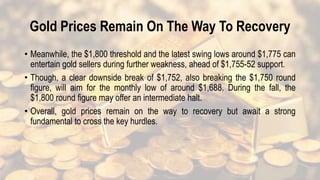 Gold Prices Remain On The Way To Recovery
• Meanwhile, the $1,800 threshold and the latest swing lows around $1,775 can
entertain gold sellers during further weakness, ahead of $1,755-52 support.
• Though, a clear downside break of $1,752, also breaking the $1,750 round
figure, will aim for the monthly low of around $1,688. During the fall, the
$1,800 round figure may offer an intermediate halt.
• Overall, gold prices remain on the way to recovery but await a strong
fundamental to cross the key hurdles.
 