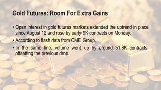 Gold Futures: Room For Extra Gains
• Open interest in gold futures markets extended the uptrend in place
since August 12 and rose by early 9K contracts on Monday.
• According to flash data from CME Group.
• In the same line, volume went up by around 51.8K contracts,
offsetting the previous drop.
 