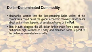 Dollar-Denominated Commodity
• Meanwhile, worries that the fast-spreading Delta variant of the
coronavirus could derail the global economic recovery eased fears
about an imminent tapering of asset purchases by the Fed.
• This, in turn, dragged the US dollar further away from a nine-and-
half-month high touched on Friday and extended some support to
the dollar-denominated commodity.
 