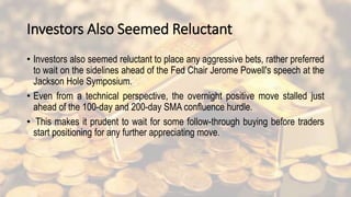 Investors Also Seemed Reluctant
• Investors also seemed reluctant to place any aggressive bets, rather preferred
to wait on the sidelines ahead of the Fed Chair Jerome Powell's speech at the
Jackson Hole Symposium.
• Even from a technical perspective, the overnight positive move stalled just
ahead of the 100-day and 200-day SMA confluence hurdle.
• This makes it prudent to wait for some follow-through buying before traders
start positioning for any further appreciating move.
 