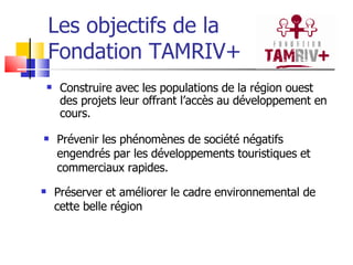 Les objectifs de la  Fondation TAMRIV+  Construire avec les populations de la région ouest des projets leur offrant l’accès au développement en cours. Prévenir les phénomènes de société négatifs engendrés par les développements touristiques et commerciaux rapides. Préserver et améliorer le cadre environnemental de cette belle région 