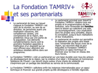 La Fondation TAMRIV+ et ses partenariats Le partenariat de base sur lequel s’appuie la Fondation TAMRIV+ est celui de la réunion, au sein de sa direction, de personnes ayant une implication citoyenne, des compétences variées, une connaissance de la région, des problèmes vécus par une partie de la population. Ces éléments complémentaires réunis sont la première fondation apportée à l’édification d’un dispositif qui se veut efficace pour atteindre ses ambitieux résultats définis dans son programme. Le partenariat principal avec lequel la Fondation TAMRIV+ établira tous ses projets et la programmation de leur évolution, sera l’ensemble des  familles  dans le besoin qui sollicitent une aide, un accompagnement. Leur implication dans les projets sera complète, depuis la conception, jusqu’à leurs réalisations et leur évaluations. Le partenariat de soutien qui permettra la réalisation des projets sera établi avec l’ensemble des forces vives de la région, qui oeuvrent déjà et pour lesquelles la Fondation TAMRIV+ apportera un appui technique et financier pour la mise en réseau des leurs forces. La Fondation TAMRIV+ créé un partenariat sur une base durable avec tous les acteurs du développement de la région, par la création d’un label « Entreprises et Commerces Solidaires de l’Ouest » qui seront réunis autour d’une charte de solidarité qui s’exprimera par un partage des bénéfices au service de la communauté.  La Fondation TAMRIV+ sollicitera enfin les instances internationales pour un appui technique et financier aux grands projets qu’elle développera à l’échelle régionale.  