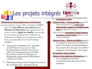 Les projets intégrés Création d’un réseau des forces de vives de l’ouest:  C e projet a démarré en mars 2007. La Fondation TAMRIV+ signé le  1 er  mars 2007 une convention avec le Ministère de l’Education , dans laquelle elle se voit confiée le volet  « Appui aux familles »  inscrit dans la convention de partenariat entre le Ministère de l’Education et L’UNDP, pour le programme « ZEP ». Cette convention définit le rôle de la Fondation TAMRIV+:  Les projets à venir Création d’une « Ferme spiruline » ,  inscrite dans un programme d’  « accès à une alimentation complète et équilibrée pour  tous  l es enfants de la région. Elaboration d’un  programme intégré commun aux forces vives de l’ouest ,  fédérées en un réseau fonctionnel Création d’une « Maison des Métiers »,  pour accompagner les processus d’orientation des jeunes, de formation et professionnalisation des personnes de l’ouest, pour une meilleure intégration au développement  de la région. Les projets à moyen terme: Création d’une pépinière d’entreprises,  pour un accompagnement des jeunes entrepreneurs dans le lancement de leurs entreprises. Setting up of a coordination unit – functional network of the « Forces vives » to relate development players (NGOs, Private Sector, CBOs, Governmental agencies) in the Black River District with the overall purpose of facilitating the implementation of the initiative « Zenfans cote Ouest » Elaborating working tools and management system for the coordination unit – functional network 