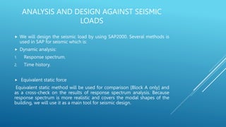 ANALYSIS AND DESIGN AGAINST SEISMIC
LOADS
 We will design the seismic load by using SAP2000. Several methods is
used in SAP for seismic which is:
 Dynamic analysis:
1. Response spectrum.
2. Time history.
 Equivalent static force
Equivalent static method will be used for comparison [Block A only] and
as a cross-check on the results of response spectrum analysis. Because
response spectrum is more realistic and covers the modal shapes of the
building, we will use it as a main tool for seismic design.
 