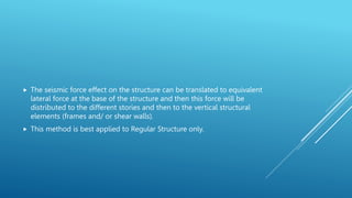  The seismic force effect on the structure can be translated to equivalent
lateral force at the base of the structure and then this force will be
distributed to the different stories and then to the vertical structural
elements (frames and/ or shear walls).
 This method is best applied to Regular Structure only.
 