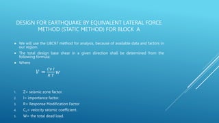 DESIGN FOR EARTHQUAKE BY EQUIVALENT LATERAL FORCE
METHOD (STATIC METHOD) FOR BLOCK A
 We will use the UBC97 method for analysis, because of available data and factors in
our region.
 The total design base shear in a given direction shall be determined from the
following formula:
 Where
𝑉 =
𝐶𝑣 𝐼
𝑅 𝑇
𝑤
1. Z= seismic zone factor.
2. I= importance factor.
3. R= Response Modification Factor
4. CV= velocity seismic coefficient.
5. W= the total dead load.
 