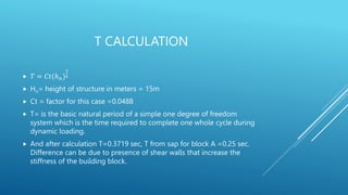 T CALCULATION
 𝑇 = 𝐶𝑡(ℎ𝑛)
3
4
 Hn= height of structure in meters = 15m
 Ct = factor for this case =0.0488
 T= is the basic natural period of a simple one degree of freedom
system which is the time required to complete one whole cycle during
dynamic loading.
 And after calculation T=0.3719 sec, T from sap for block A =0.25 sec.
Difference can be due to presence of shear walls that increase the
stiffness of the building block.
 