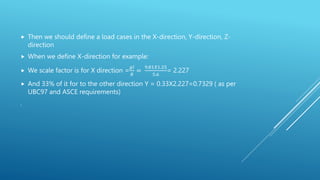  Then we should define a load cases in the X-direction, Y-direction, Z-
direction
 When we define X-direction for example:
 We scale factor is for X direction =
𝑔𝐼
𝑅
=
9.81𝑋1.25
5.6
= 2.227
 And 33% of it for to the other direction Y = 0.33X2.227=0.7329 ( as per
UBC97 and ASCE requirements)
.
 