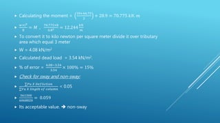  Calculating the moment =
39+44.75
2
+ 28.9 = 70.775 𝑘𝑁. 𝑚

𝑤×𝑙2
8
= 𝑀 ,
70.775×8
6.82 = 12.244
𝑘𝑁
𝑚
 To convert it to kilo newton per square meter divide it over tributary
area which equal 3 meter
 W = 4.08 kN/m2
 Calculated dead load = 3.54 kN/m2.
 % of error =
4.08−3.54
3.54
× 100% = 15%
 Check for sway and non-sway:

∑𝑃𝑢 𝑋 𝐷𝑒𝑓𝑙𝑖𝑐𝑡𝑖𝑜𝑛
∑𝑉𝑢 𝑋 𝑙𝑖𝑛𝑔𝑡ℎ 𝑜𝑓 𝑐𝑜𝑙𝑢𝑚𝑛
< 0.05

361300
6068820
= 0.059
 Its acceptable value.  non-sway
 