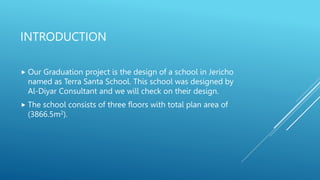 INTRODUCTION
 Our Graduation project is the design of a school in Jericho
named as Terra Santa School. This school was designed by
Al-Diyar Consultant and we will check on their design.
 The school consists of three floors with total plan area of
(3866.5m2).
 