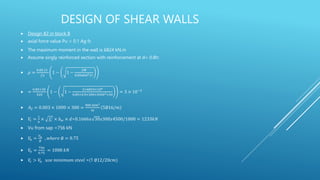 DESIGN OF SHEAR WALLS
 Design B2 in block B
 axial force value Pu < 0.1 Ag fc
 The maximum moment in the wall is 6824 kN.m
 Assume singly reinforced section with reinforcement at d= 0.8h:
 𝜌 =
0.85 𝑓𝑐
𝑓𝑦
1 − 1 −
2𝑀
0.85ᴓ𝑏𝑑2𝑓𝑐
 =
0.85×30
420
1 − 1 −
2×6824×106
0.85×0.9×300×45002×30
= 3 × 10−3
 𝐴𝑆 = 0.003 × 1000 × 300 =
900 𝑚𝑚2
𝑚
5∅16/𝑚
 𝑉
𝑐 =
1
6
× 𝑓𝑐
′
× 𝑏𝑤 × 𝑑=0.1666𝑥 30𝑥300𝑥4500/1000 = 1233𝑘𝑁
 Vu from sap =756 kN
 𝑉
𝑛 =
𝑉𝑢
∅
, 𝑤ℎ𝑒𝑟𝑒 ∅ = 0.75
 𝑉
𝑛 =
756
0.75
= 1008 𝑘𝑁
 𝑉
𝑐 > 𝑉
𝑛 𝑢𝑠𝑒 𝑚𝑖𝑛𝑖𝑚𝑢𝑚 𝑠𝑡𝑒𝑒𝑙 =(1 ∅12/20𝑐𝑚)
 