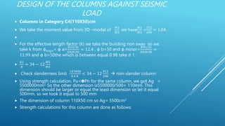 DESIGN OF THE COLUMNS AGAINST SEISMIC
LOAD
 Columns in Category C4(110X50)cm
 We take the moment value from 3D –modal of
𝑀1
𝑀2
we have
𝑀1
𝑀2
=
312
298
= 1.04.

 For the effective length factor (K) we take the building non sway so we
take k from φmajor= φ a=
𝐸𝑐𝐼𝑐/𝑙𝑐
𝐸𝑏𝐼𝑏/𝑙𝑏
= 12.4 , φ b=50 and φ minor=
𝐸𝑐𝐼𝑐/𝑙𝑐
𝐸𝑏𝐼𝑏/𝑙𝑏
=
11.99 and φ b=50the which is between equal 0.98 take it 1.

𝐾𝐿
𝑅
= 34 − 12
𝑀1
𝑀2
 Check slenderness limit
1𝑋3000
0.3 ℎ
< 34 − 12
312
298
 non-slender column
 Using strength calculation, Pu<𝝫Pn for the same column, we got Ag =
5500000mm2. So the other dimension is5500000/500= 110mm. This
dimension should be larger or equal the least dimension so let it equal
500mm, so we took it equal to 500 mm
 The dimension of column 110X50 cm so Ag= 5500cm2
 Strength calculations for this column are done as follows:
 