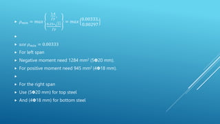  𝜌𝑚𝑖𝑛 = 𝑚𝑎𝑥
1.4
𝑓𝑦
,
0.25∗ 𝑓𝑐
𝑓𝑦
= 𝑚𝑎𝑥
0.00333,
0.00297

 𝑢𝑠𝑒 𝜌𝑚𝑖𝑛 = 0.00333
 For left span
 Negative moment need 1284 mm2 (5𝝫20 mm).
 For positive moment need 945 mm2 (4𝝫18 mm).

 For the right span
 Use (5𝝫20 mm) for top steel
 And (4𝝫18 mm) for bottom steel
 
