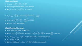 Wide beam shear
 q Ultimate =
𝑃𝑢𝑙𝑡𝑖
𝐵𝑋𝐿
=
1500
2.2𝑋2.2
=310kN
 Assuming effective depth (d) of 400mm
 𝝫VC = 0.75 ×
1
6
× 𝑓𝑐
′
𝑏𝑤𝑑 = 273.8 𝑘𝑁
 𝑉
𝑢 = 𝑞𝑢𝑙𝑡. ×
𝑏𝑤
2
−
𝑐𝑜𝑙𝑢𝑚𝑛 𝑠ℎ𝑜𝑟𝑡 𝑑𝑖𝑚𝑖𝑛𝑠𝑖𝑜𝑛
2
−
𝑑
1000
 𝑉
𝑢 = 310 ×
2.2
2
−
0.4
2
−
400
1000
= 155 𝑘𝑁
 𝝫VC>𝑉
𝑢 , so d is accepted.
Check for punching shear
 VC in punching shear is: (𝝫=0.75)
 𝝫VC =
1
6
1 +
2
𝛽
𝑓𝑐
′
𝑏0𝑑 = 0.75 × 0.17 × 1 +
2
1
× 30 × 3200 ×
400
1000
= 2629𝑘𝑁
 𝑉
𝑢,𝑝 = Pultimate
– 𝑞𝑢𝑙𝑡. × 0.4 + 𝑑 × 0.4 + 𝑑 𝑤ℎ𝑒𝑟𝑒 𝑑 𝑖𝑛 𝑚𝑒𝑡𝑒𝑟
 𝑉
𝑢,𝑝 =1301.65 kN
 ∅𝑉𝐶,𝑝 = 2629.6 𝑘𝑁 > 𝑉
𝑢,𝑝 𝑖𝑡′
𝑠 𝑂. 𝐾 , 𝑡ℎ𝑖𝑐𝑘𝑛𝑒𝑠𝑠 𝑖𝑠 𝑒𝑛𝑜𝑢𝑔ℎ.
 