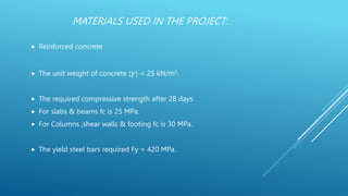 MATERIALS USED IN THE PROJECT:
 Reinforced concrete
 The unit weight of concrete (𝛾) = 25 kN/m3.
 The required compressive strength after 28 days
 For slabs & beams fc is 25 MPa.
 For Columns ,shear walls & footing fc is 30 MPa.
 The yield steel bars required Fy = 420 MPa.
 