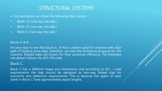 STRUCTURAL SYSTEMS
 For each block we chose the following floor system:
1. Block A ( one way ribs slab )
2. Block B ( one way ribs slab )
3. Block C ( two way ribs slab )
Blocks A & B.
It’s very clear to see that block A , B has a uniform grid for columns with clear
path of loading (one-way), therefore, we took the architectural layout for the
columns. Ribbed slabs are known for their economic efficiency. The thickness
calculation follows the ACI-318 code
Block C.
Block C has a different shape and dimensions and according to ACI – code
requirements the slab should be designed as two-way ribbed slab for
economic and deflection requirements. This is because the spans of each
panel in Block C have approximately equal lengths.
 