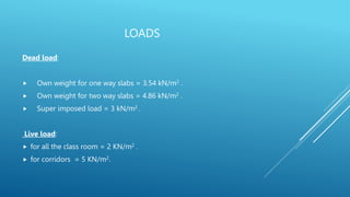 LOADS
Dead load:
 Own weight for one way slabs = 3.54 kN/m2 .
 Own weight for two way slabs = 4.86 kN/m2 .
 Super imposed load = 3 kN/m2 .
Live load:
 for all the class room = 2 KN/m2 .
 for corridors = 5 KN/m2.
 
