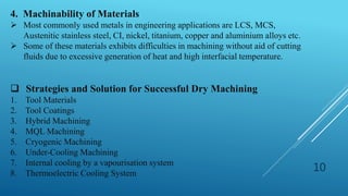 10
4. Machinability of Materials
 Most commonly used metals in engineering applications are LCS, MCS,
Austenitic stainless steel, CI, nickel, titanium, copper and aluminium alloys etc.
 Some of these materials exhibits difficulties in machining without aid of cutting
fluids due to excessive generation of heat and high interfacial temperature.
 Strategies and Solution for Successful Dry Machining
1. Tool Materials
2. Tool Coatings
3. Hybrid Machining
4. MQL Machining
5. Cryogenic Machining
6. Under-Cooling Machining
7. Internal cooling by a vapourisation system
8. Thermoelectric Cooling System
 