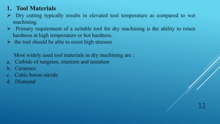 11
1. Tool Materials
 Dry cutting typically results in elevated tool temperature as compared to wet
machining.
 Primary requirement of a suitable tool for dry machining is the ability to retain
hardness at high temperature or hot hardness.
 the tool should be able to resist high stresses
Most widely used tool materials in dry machining are :
a. Carbide of tungsten, titanium and tantalum
b. Ceramics
c. Cubic boron nitride
d. Diamond
 