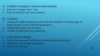 12
A. Carbide of tungsten, titanium and tantalum
 grain size in range 10µm- 1µm
 high hot hardness and wear resistance
B. Ceramics
 withstand at higher temperature and retain the sharpness of cutting edge for
longer duration even at elevated temperature
 high hardness and wear resistance
 suitable for high speed dry machining
C. Cubic Boron Nitride
 harder than cemented carbide and ceramics at high temperature
 chemically inert at high temperature
 high wear resistance
 