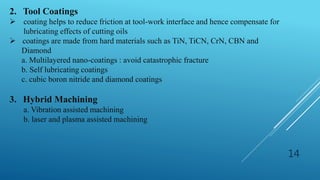 14
2. Tool Coatings
 coating helps to reduce friction at tool-work interface and hence compensate for
lubricating effects of cutting oils
 coatings are made from hard materials such as TiN, TiCN, CrN, CBN and
Diamond
a. Multilayered nano-coatings : avoid catastrophic fracture
b. Self lubricating coatings
c. cubic boron nitride and diamond coatings
3. Hybrid Machining
a. Vibration assisted machining
b. laser and plasma assisted machining
 
