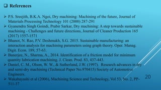 20
 References
 P.S. Sreejith, B.K.A. Ngoi, Dry machining: Machining of the future, Journal of
Materials Processing Technology 101 (2000) 287-291
 Gyanendra Singh Goindi, Prabir Sarkar, Dry machining: A step towards sustainable
machining - Challenges and future directions, Journal of Cleaner Production 165
(2017) 1557-1571
 Bhanot, N. Rao, P.V. Deshmukh, S.G. 2015. Sustainable manufacturing: an
interaction analysis for machining parameters using graph theory. Oper. Manag.
Digit. Econ. 189, 57-63.
 Banerjee, N., Sharma, A., 2014. Identification of a friction model for minimum
quantity lubrication machining. J. Clean. Prod. 83, 437-443.
 Daniel, C. M., Olson, W. W., & Sutherland, J.W. (1997). Research advances in dry
and semi-dry machining (Technical Paper No.970415) Society of Automotive
Engineers.
 Wakabayashi et al (2006), Machining Science and Technology, Vol 53, No. 2, PP-
511-37
 