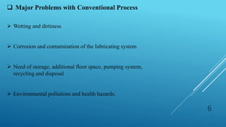 6
 Major Problems with Conventional Process
 Wetting and dirtiness
 Corrosion and contamination of the lubricating system
 Need of storage, additional floor space, pumping system,
recycling and disposal
 Environmental pollutions and health hazards.
 