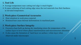9
1. Tool Life
 Average temperature near cutting tool edge is much higher
 It cause softening of tool cutting edge since the tool materials lose their hardness
at elevated temperature.
2. Work-piece Geometrical Accuracies
 Heat retention in work piece material
 Retained heat cause thermal deformations in machined parts
3. Work-piece Surface Integrity
 Excessive heat built up during dry machining raises the temperature of the
surface layer to level where phase transformation and microstructure alteration.
 It also cause the formation of hard layer on surface ( white layer when
observed under microscope)
 