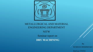 METALLURGICAL AND MATERIAL
ENGINEERING DEPARTMENT
NITW
Seminar report on
DRY MACHINING
By
SUSHAN DESHMUKH
Roll no:175553
 