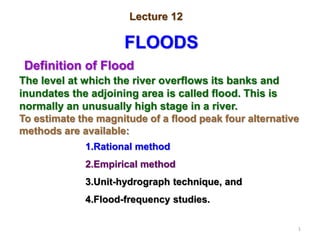 1
Lecture 12
FLOODS
Definition of Flood
The level at which the river overflows its banks and
inundates the adjoining area is called flood. This is
normally an unusually high stage in a river.
To estimate the magnitude of a flood peak four alternative
methods are available:
1.Rational method
2.Empirical method
3.Unit-hydrograph technique, and
4.Flood-frequency studies.
 