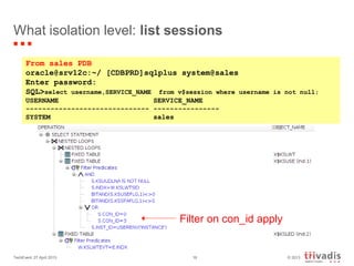 © 2013TechEvent 27 April 2013 16
What isolation level: list sessions
From sales PDB
oracle@srv12c:~/ [CDBPRD]sqlplus system@sales
Enter password:
SQL>select username,SERVICE_NAME from v$session where username is not null;
USERNAME SERVICE_NAME
------------------------------ ----------------
SYSTEM sales
Filter on con_id apply
 