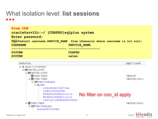 © 2013TechEvent 27 April 2013 17
What isolation level: list sessions
From CDB
oracle@srv12c:~/ [CDBPRD]sqlplus system
Enter password:
SQL>select username,SERVICE_NAME from v$session where username is not null;
USERNAME SERVICE_NAME
------------------------------ -----------------
SYSTEM CDBPRD
SYSTEM sales
No filter on con_id apply
 