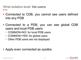 © 2013TechEvent 27 April 2013 18
What isolation level: list users
 Connected to CDB, you cannot see users defined
into any PDB
 Connected to a PDB, you can see global CDB
users and local PDB users
 COMMON=NO: for local PDB users
 COMMON=YES: for global users
 Other PDB users are not displayed
 Apply even connected as sysdba
 