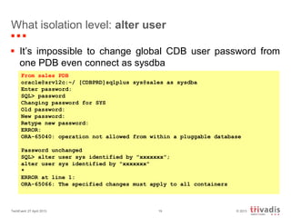 © 2013TechEvent 27 April 2013 19
What isolation level: alter user
 It’s impossible to change global CDB user password from
one PDB even connect as sysdba
From sales PDB
oracle@srv12c:~/ [CDBPRD]sqlplus sys@sales as sysdba
Enter password:
SQL> password
Changing password for SYS
Old password:
New password:
Retype new password:
ERROR:
ORA-65040: operation not allowed from within a pluggable database
Password unchanged
SQL> alter user sys identified by "xxxxxxx";
alter user sys identified by "xxxxxxx"
*
ERROR at line 1:
ORA-65066: The specified changes must apply to all containers
 