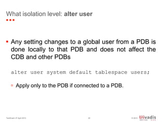© 2013TechEvent 27 April 2013 20
What isolation level: alter user
 Any setting changes to a global user from a PDB is
done locally to that PDB and does not affect the
CDB and other PDBs
alter user system default tablespace users;
 Apply only to the PDB if connected to a PDB.
 