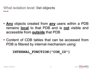 © 2013TechEvent 27 April 2013 21
What isolation level: list objects
 Any objects created from any users within a PDB
remains local to that PDB and is not visible and
accessible from outside that PDB
 Content of CDB tables that can be accessed from
PDB is filtered by internal mechanism using:
INTERNAL_FUNCTION("CON_ID")
 