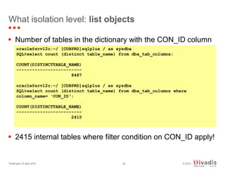 © 2013TechEvent 27 April 2013 23
What isolation level: list objects
 Number of tables in the dictionary with the CON_ID column
 2415 internal tables where filter condition on CON_ID apply!
oracle@srv12c:~/ [CDBPRD]sqlplus / as sysdba
SQL>select count (distinct table_name) from dba_tab_columns;
COUNT(DISTINCTTABLE_NAME)
-------------------------
8487
oracle@srv12c:~/ [CDBPRD]sqlplus / as sysdba
SQL>select count (distinct table_name) from dba_tab_columns where
column_name= 'CON_ID‘;
COUNT(DISTINCTTABLE_NAME)
-------------------------
2415
 