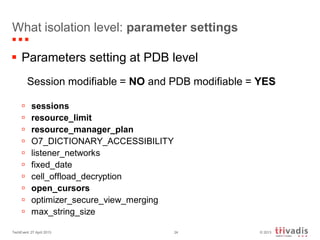 © 2013TechEvent 27 April 2013 24
What isolation level: parameter settings
 Parameters setting at PDB level
Session modifiable = NO and PDB modifiable = YES
 sessions
 resource_limit
 resource_manager_plan
 O7_DICTIONARY_ACCESSIBILITY
 listener_networks
 fixed_date
 cell_offload_decryption
 open_cursors
 optimizer_secure_view_merging
 max_string_size
 