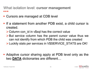 © 2013TechEvent 27 April 2013 25
What isolation level: cursor management
 Cursors are managed at CDB level
 If a statement from another PDB exist, a child cursor is
created.
Column con_id in v$sql has the correct value
But service column has the parent cursor value thus we
can not identify from which PDB the child was created
Luckily stats per services in V$SERVICE_STATS are OK!
 Adaptive cursor sharing apply at PDB level only as the
two DATA dictionaries are different…
 
