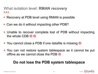 © 2013TechEvent 27 April 2013 26
What isolation level: RMAN recovery
 Recovery at PDB level using RMAN is possible
 Can we do it without impacting other PDB?
 Unable to recover complete lost of PDB without impacting
the whole CDB  
 You cannot close a PDB if one datafile is missing 
 You can not restore system tablespace as it cannot be put
offline as we cannot close the PDB 
Do not lose the PDB system tablespace
 