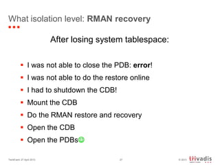 © 2013TechEvent 27 April 2013 27
What isolation level: RMAN recovery
After losing system tablespace:
 I was not able to close the PDB: error!
 I was not able to do the restore online
 I had to shutdown the CDB!
 Mount the CDB
 Do the RMAN restore and recovery
 Open the CDB
 Open the PDBs
 