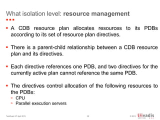 © 2013TechEvent 27 April 2013 28
What isolation level: resource management
 A CDB resource plan allocates resources to its PDBs
according to its set of resource plan directives.
 There is a parent-child relationship between a CDB resource
plan and its directives.
 Each directive references one PDB, and two directives for the
currently active plan cannot reference the same PDB.
 The directives control allocation of the following resources to
the PDBs:
 CPU
 Parallel execution servers
 