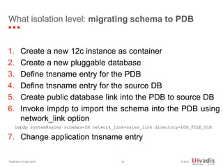 © 2013TechEvent 27 April 2013 33
What isolation level: migrating schema to PDB
1. Create a new 12c instance as container
2. Create a new pluggable database
3. Define tnsname entry for the PDB
4. Define tnsname entry for the source DB
5. Create public database link into the PDB to source DB
6. Invoke impdp to import the schema into the PDB using
network_link option
impdp system@sales schemas=SH network_link=sales_link directory=LOG_FILE_DIR
7. Change application tnsname entry
 