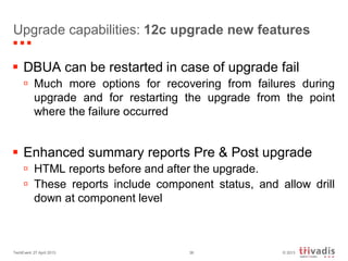 © 2013TechEvent 27 April 2013 36
Upgrade capabilities: 12c upgrade new features
 DBUA can be restarted in case of upgrade fail
 Much more options for recovering from failures during
upgrade and for restarting the upgrade from the point
where the failure occurred
 Enhanced summary reports Pre & Post upgrade
 HTML reports before and after the upgrade.
 These reports include component status, and allow drill
down at component level
 